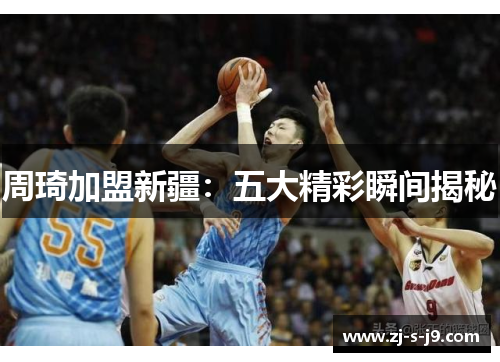 周琦加盟新疆：五大精彩瞬间揭秘