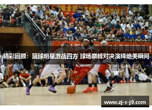 精彩回顾：篮球明星激战四方 球场巅峰对决演绎绝美瞬间