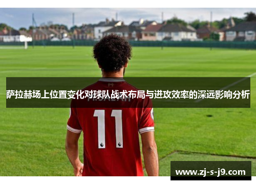萨拉赫场上位置变化对球队战术布局与进攻效率的深远影响分析