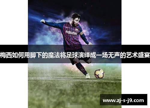 梅西如何用脚下的魔法将足球演绎成一场无声的艺术盛宴