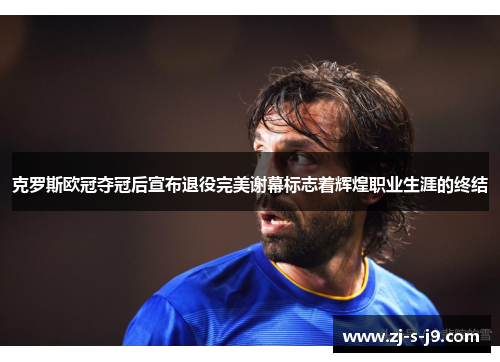克罗斯欧冠夺冠后宣布退役完美谢幕标志着辉煌职业生涯的终结