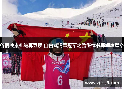 谷爱凌崇礼站再登顶 自由式滑雪冠军之路继续书写辉煌篇章